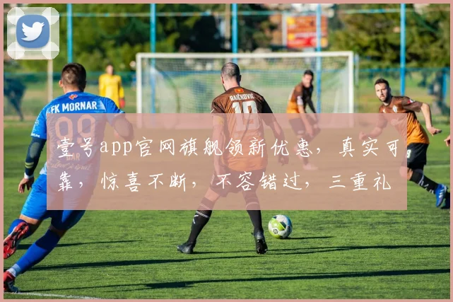 壹号app官网旗舰领新优惠，真实可靠，惊喜不断，不容错过，三重礼遇，等你来享