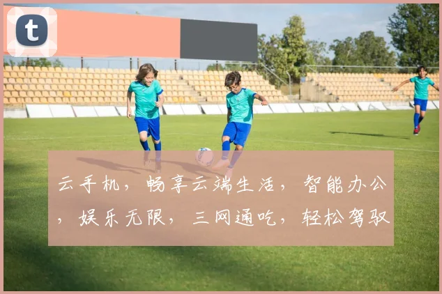 云手机，畅享云端生活，智能办公，娱乐无限，三网通吃，轻松驾驭