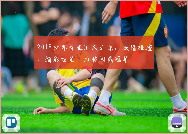 2018世界杯亚洲风云录，激情碰撞，精彩纷呈，谁将问鼎冠军