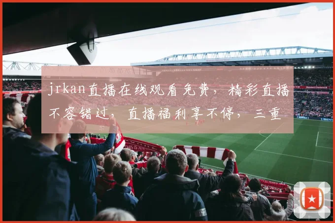 jrkan直播在线观看免费，精彩直播不容错过，直播福利享不停，三重惊喜等你来