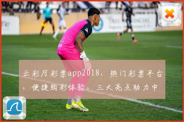 云彩厅彩票app2018，热门彩票平台，便捷购彩体验，三大亮点助力中奖